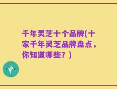 千年灵芝十个品牌(十家千年灵芝品牌盘点，你知道哪些？)