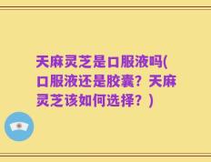 天麻灵芝是口服液吗(口服液还是胶囊？天麻灵芝该如何选择？)