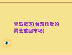 宝岛灵芝(台湾珍贵的灵芝重回市场)