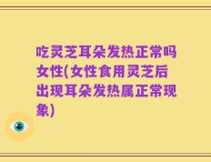 吃灵芝耳朵发热正常吗女性(女性食用灵芝后出现耳朵发热属正常现象)