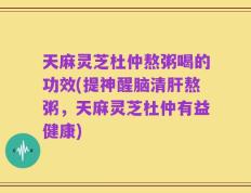 天麻灵芝杜仲熬粥喝的功效(提神醒脑清肝熬粥，天麻灵芝杜仲有益健康)