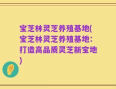 宝芝林灵芝养殖基地(宝芝林灵芝养殖基地：打造高品质灵芝新宝地)