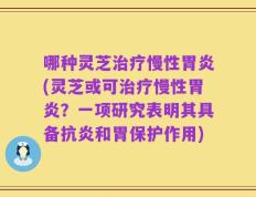 哪种灵芝治疗慢性胃炎(灵芝或可治疗慢性胃炎？一项研究表明其具备抗炎和胃保护作用)
