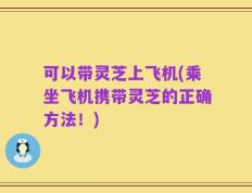 可以带灵芝上飞机(乘坐飞机携带灵芝的正确方法！)