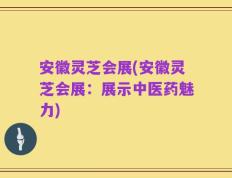 安徽灵芝会展(安徽灵芝会展：展示中医药魅力)