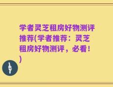 学者灵芝租房好物测评推荐(学者推荐：灵芝租房好物测评，必看！)