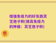 增强免疫力的好东西灵芝孢子粉(提高免疫力的神器：灵芝孢子粉)