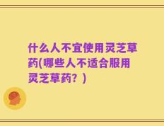 什么人不宜使用灵芝草药(哪些人不适合服用灵芝草药？)