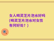 女人喝灵芝片泡水好吗(喝灵芝片泡水对女性有何好处？)