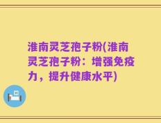 淮南灵芝孢子粉(淮南灵芝孢子粉：增强免疫力，提升健康水平)