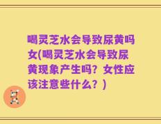 喝灵芝水会导致尿黄吗女(喝灵芝水会导致尿黄现象产生吗？女性应该注意些什么？)