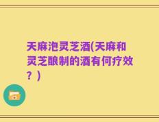 天麻泡灵芝酒(天麻和灵芝酿制的酒有何疗效？)