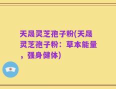 天晟灵芝孢子粉(天晟灵芝孢子粉：草本能量，强身健体)