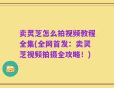 卖灵芝怎么拍视频教程全集(全网首发：卖灵芝视频拍摄全攻略！)