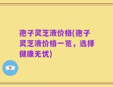 孢子灵芝液价格(孢子灵芝液价格一览，选择健康无忧)