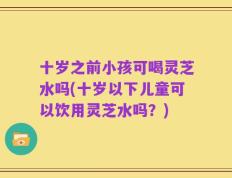 十岁之前小孩可喝灵芝水吗(十岁以下儿童可以饮用灵芝水吗？)