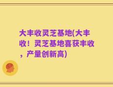 大丰收灵芝基地(大丰收！灵芝基地喜获丰收，产量创新高)