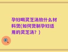 孕妇喝灵芝汤放什么材料煲(如何煲制孕妇适用的灵芝汤？)