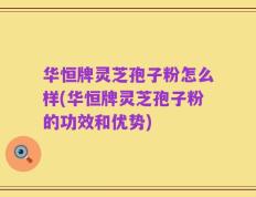 华恒牌灵芝孢子粉怎么样(华恒牌灵芝孢子粉的功效和优势)