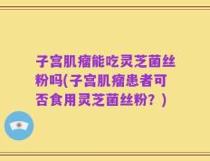 子宫肌瘤能吃灵芝菌丝粉吗(子宫肌瘤患者可否食用灵芝菌丝粉？)