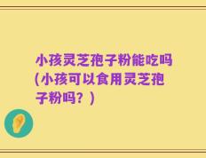 小孩灵芝孢子粉能吃吗(小孩可以食用灵芝孢子粉吗？)