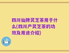 四川仙牌灵芝茶用于什么(四川产灵芝茶的功效及用途介绍)