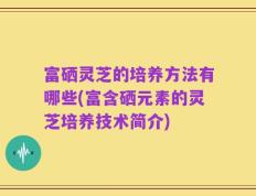 富硒灵芝的培养方法有哪些(富含硒元素的灵芝培养技术简介)
