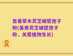 吾善草木灵芝破壁孢子粉(善用灵芝破壁孢子粉，关爱植物生长)