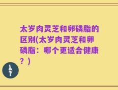 太岁肉灵芝和卵磷脂的区别(太岁肉灵芝和卵磷脂：哪个更适合健康？)