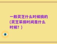一般灵芝什么时候摘的(灵芝采摘时间是什么时候？)