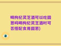 喝枸杞灵芝酒可以吃圆葱吗喝枸杞灵芝酒时可否搭配食用圆葱)