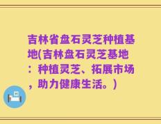 吉林省盘石灵芝种植基地(吉林盘石灵芝基地：种植灵芝、拓展市场，助力健康生活。)