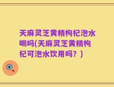 天麻灵芝黄精枸杞泡水喝吗(天麻灵芝黄精枸杞可泡水饮用吗？)