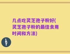 几点吃灵芝孢子粉好(灵芝孢子粉的最佳食用时间和方法)