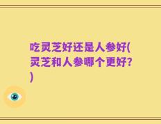 吃灵芝好还是人参好(灵芝和人参哪个更好？)