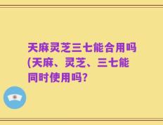 天麻灵芝三七能合用吗(天麻、灵芝、三七能同时使用吗？