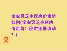 宝安灵芝小区房价走势如何(宝安灵芝小区房价走势：稳定还是波动？)