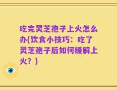 吃完灵芝孢子上火怎么办(饮食小技巧：吃了灵芝孢子后如何缓解上火？)