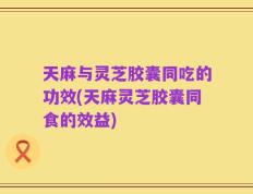 天麻与灵芝胶囊同吃的功效(天麻灵芝胶囊同食的效益)