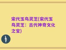 宋代玉鸟灵芝(宋代玉鸟灵芝：古代神奇文化之宝)
