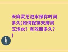 天麻灵芝泡水保存时间多久(如何保存天麻灵芝泡水？有效期多久？)