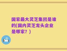 国家最大灵芝集团是谁的(国内灵芝龙头企业是哪家？)