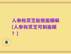 人参和灵芝能做面膜嘛(人参和灵芝可制面膜？)