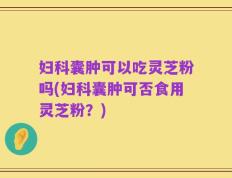 妇科囊肿可以吃灵芝粉吗(妇科囊肿可否食用灵芝粉？)