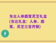 东北人参鹿茸灵芝礼盒(东北礼盒：人参、鹿茸、灵芝三宝齐聚)