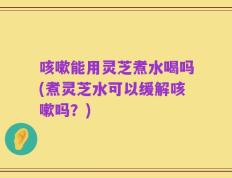 咳嗽能用灵芝煮水喝吗(煮灵芝水可以缓解咳嗽吗？)