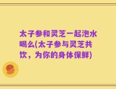 太子参和灵芝一起泡水喝么(太子参与灵芝共饮，为你的身体保鲜)