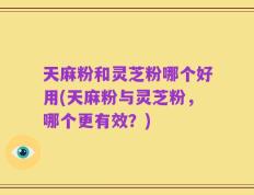 天麻粉和灵芝粉哪个好用(天麻粉与灵芝粉，哪个更有效？)