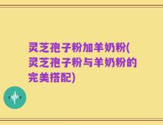灵芝孢子粉加羊奶粉(灵芝孢子粉与羊奶粉的完美搭配)