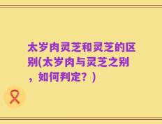 太岁肉灵芝和灵芝的区别(太岁肉与灵芝之别，如何判定？)
